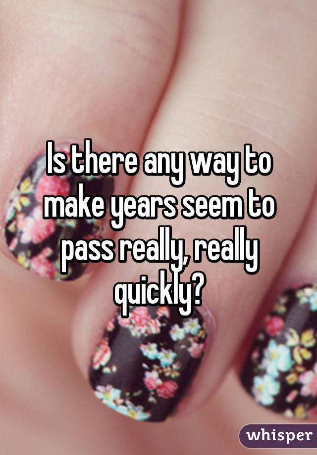 Is there any way to make years seem to pass really, really quickly?