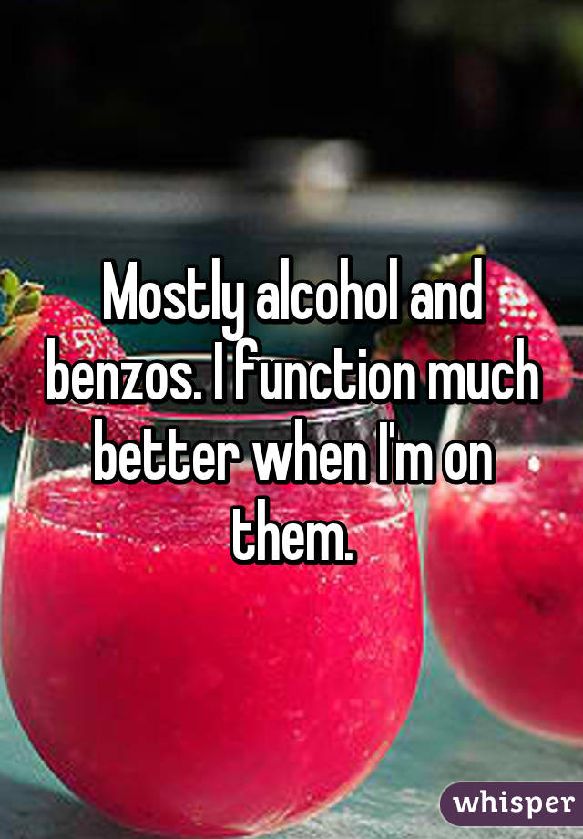 Mostly alcohol and benzos. I function much better when I'm on them.