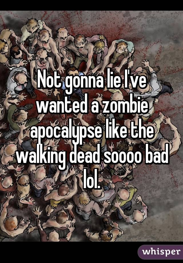 Not gonna lie I've wanted a zombie apocalypse like the walking dead soooo bad lol.