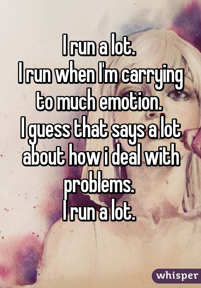 I run a lot. 
I run when I'm carrying to much emotion. 
I guess that says a lot about how i deal with problems. 
I run a lot. 
