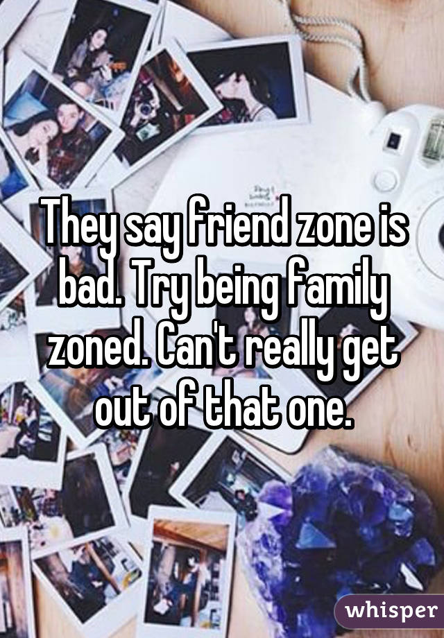 They say friend zone is bad. Try being family zoned. Can't really get out of that one.