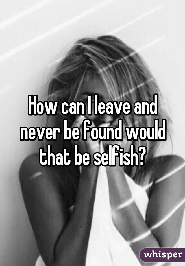 How can I leave and never be found would that be selfish?