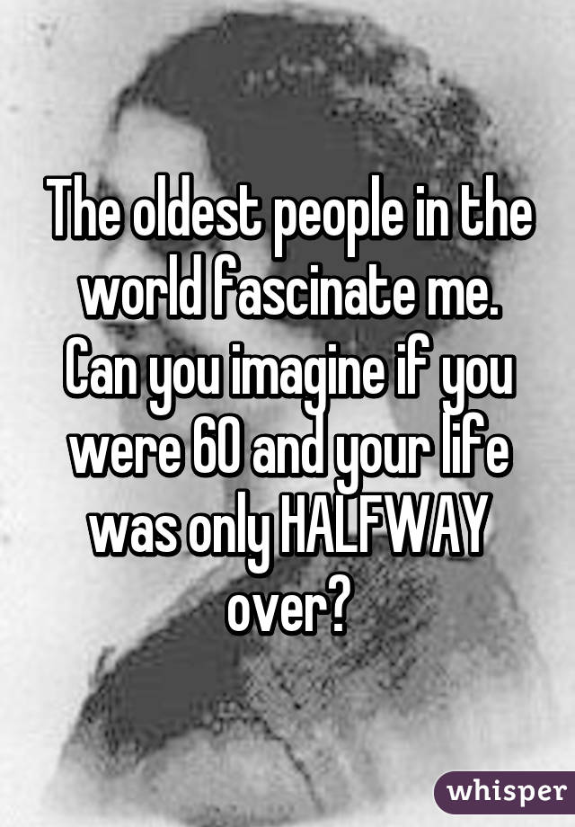 The oldest people in the world fascinate me. Can you imagine if you were 60 and your life was only HALFWAY over?