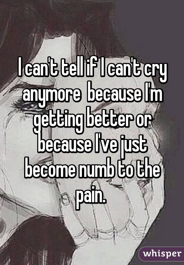 I can't tell if I can't cry anymore  because I'm getting better or because I've just become numb to the pain. 