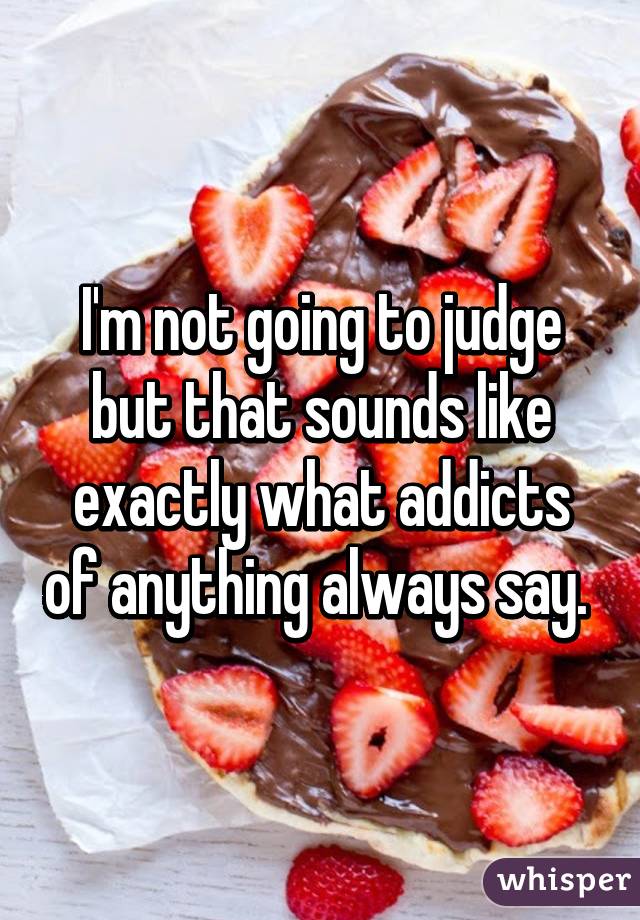 I'm not going to judge but that sounds like exactly what addicts of anything always say. 