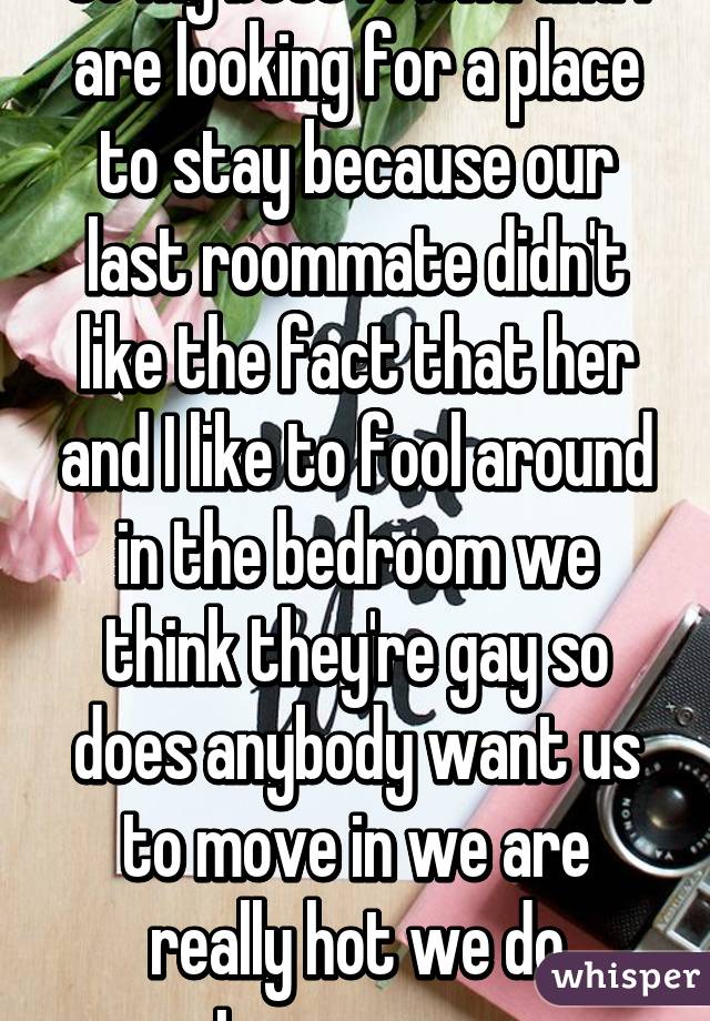 so my best friend and I are looking for a place to stay because our last roommate didn't like the fact that her and I like to fool around in the bedroom we think they're gay so does anybody want us to move in we are really hot we do treesomes