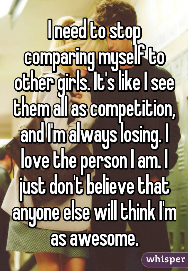 I need to stop comparing myself to other girls. It's like I see them all as competition, and I'm always losing. I love the person I am. I just don't believe that anyone else will think I'm as awesome.