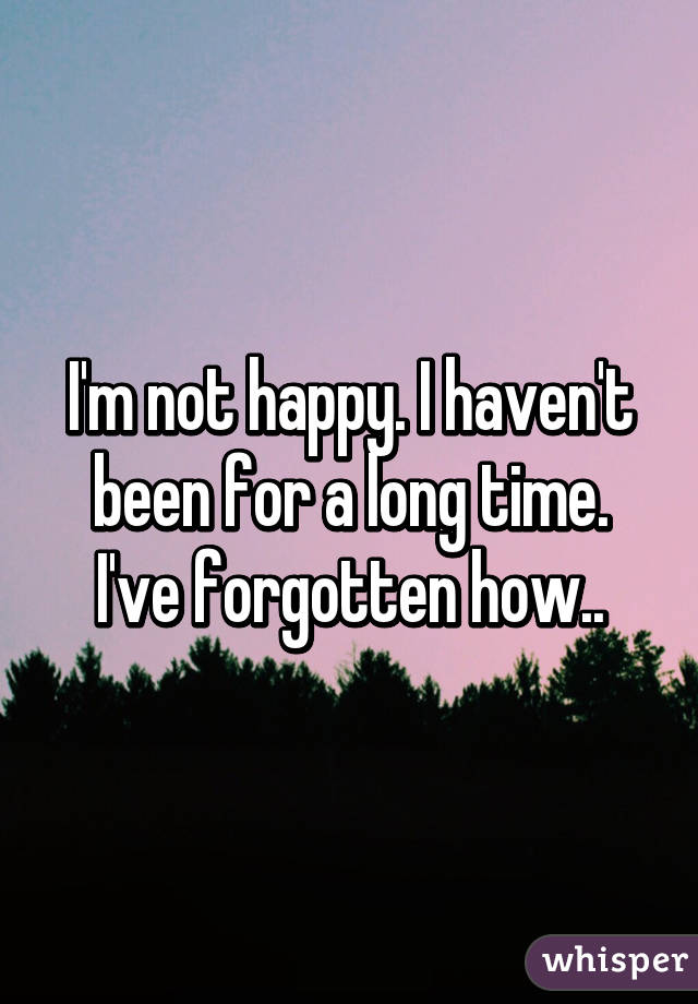 I'm not happy. I haven't been for a long time. I've forgotten how..