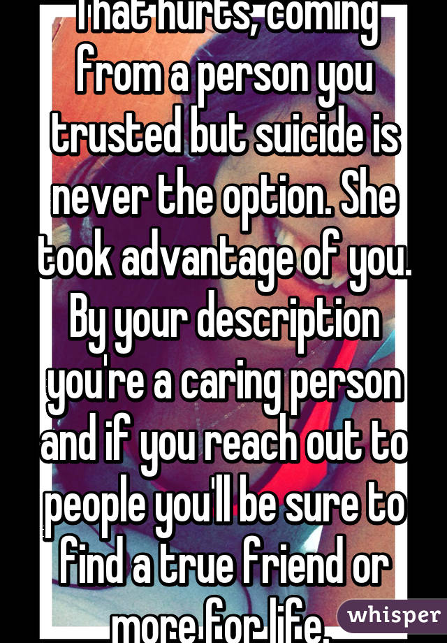 That hurts, coming from a person you trusted but suicide is never the option. She took advantage of you. By your description you're a caring person and if you reach out to people you'll be sure to find a true friend or more for life. 