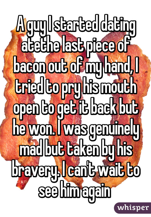 A guy I started dating atethe last piece of bacon out of my hand, I tried to pry his mouth open to get it back but he won. I was genuinely mad but taken by his bravery. I can't wait to see him again 