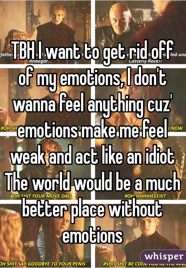 TBH I want to get rid off of my emotions, I don't wanna feel anything cuz' emotions make me feel weak and act like an idiot
The world would be a much better place without emotions
