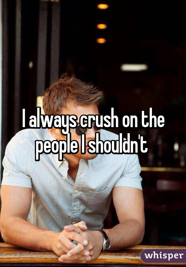 I always crush on the people I shouldn't 