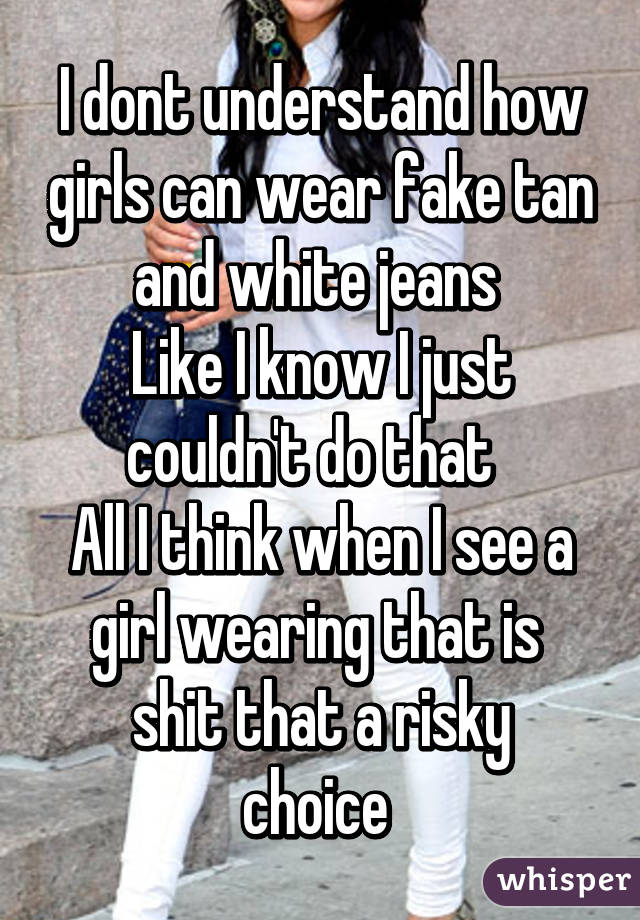 I dont understand how girls can wear fake tan and white jeans 
Like I know I just couldn't do that  
All I think when I see a girl wearing that is 
shit that a risky choice 