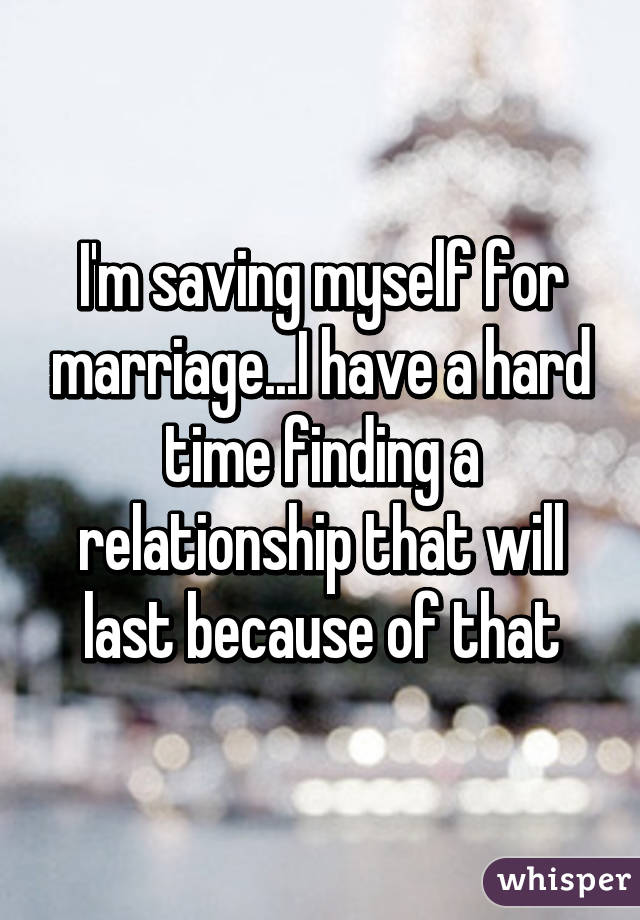 I'm saving myself for marriage...I have a hard time finding a relationship that will last because of that