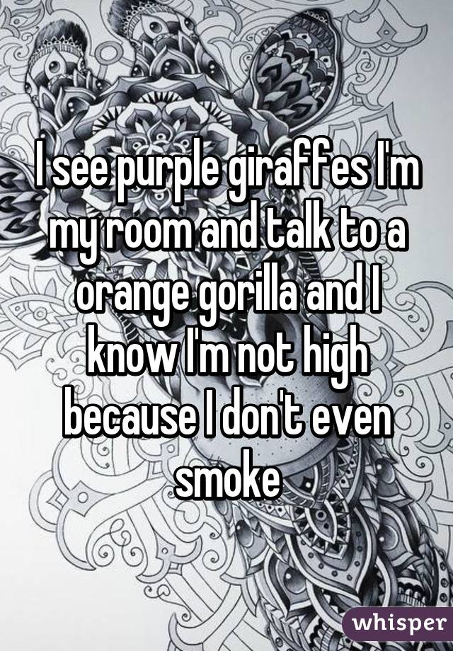 I see purple giraffes I'm my room and talk to a orange gorilla and I know I'm not high because I don't even smoke