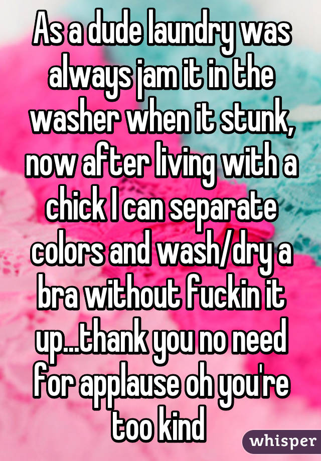 As a dude laundry was always jam it in the washer when it stunk, now after living with a chick I can separate colors and wash/dry a bra without fuckin it up...thank you no need for applause oh you're too kind 