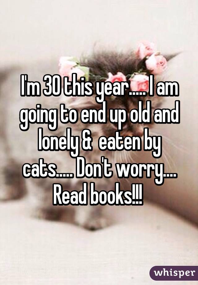 I'm 30 this year..... I am going to end up old and lonely &  eaten by cats..... Don't worry.... Read books!!! 