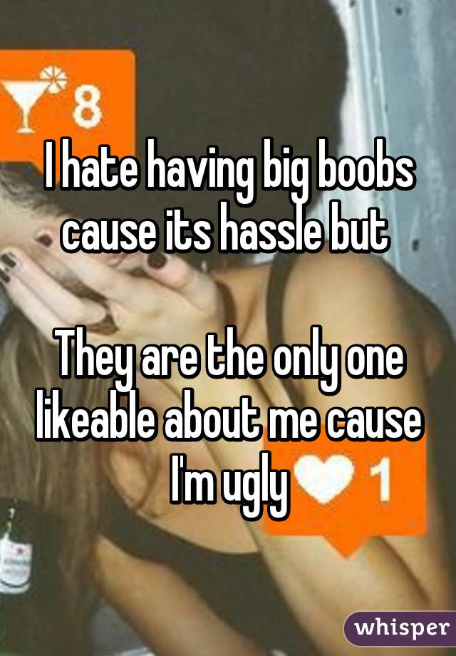I hate having big boobs cause its hassle but 

They are the only one likeable about me cause I'm ugly