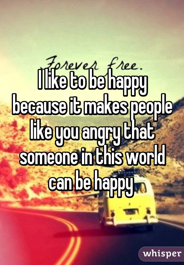 I like to be happy because it makes people like you angry that someone in this world can be happy 