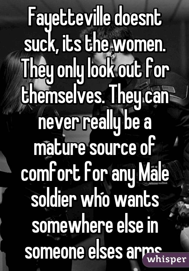 Fayetteville doesnt suck, its the women. They only look out for themselves. They can never really be a mature source of comfort for any Male soldier who wants somewhere else in someone elses arms.