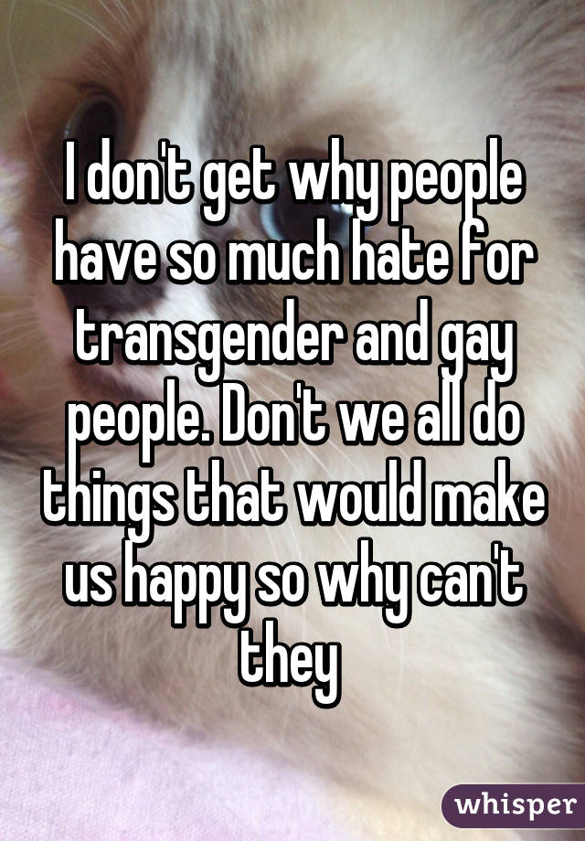 I don't get why people have so much hate for transgender and gay people. Don't we all do things that would make us happy so why can't they 