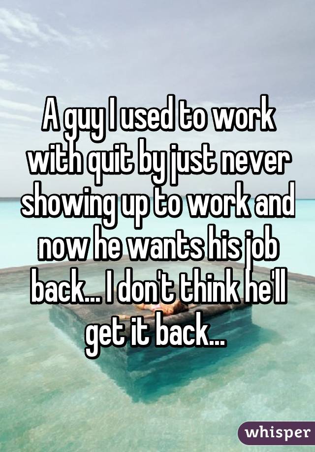 A guy I used to work with quit by just never showing up to work and now he wants his job back... I don't think he'll get it back... 