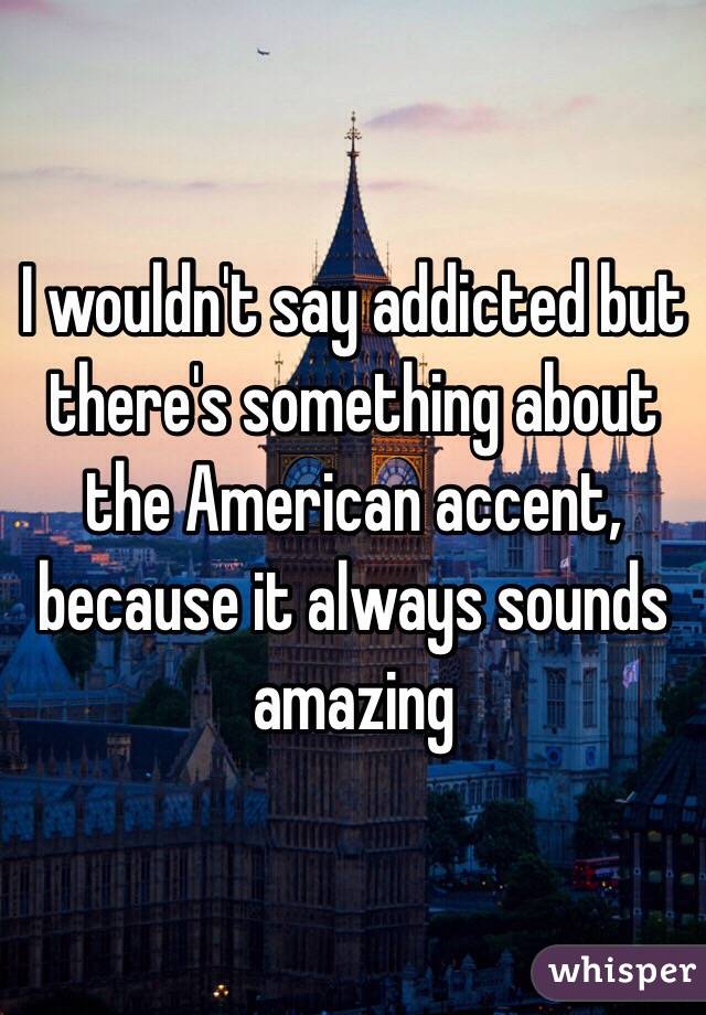 I wouldn't say addicted but there's something about the American accent, because it always sounds amazing