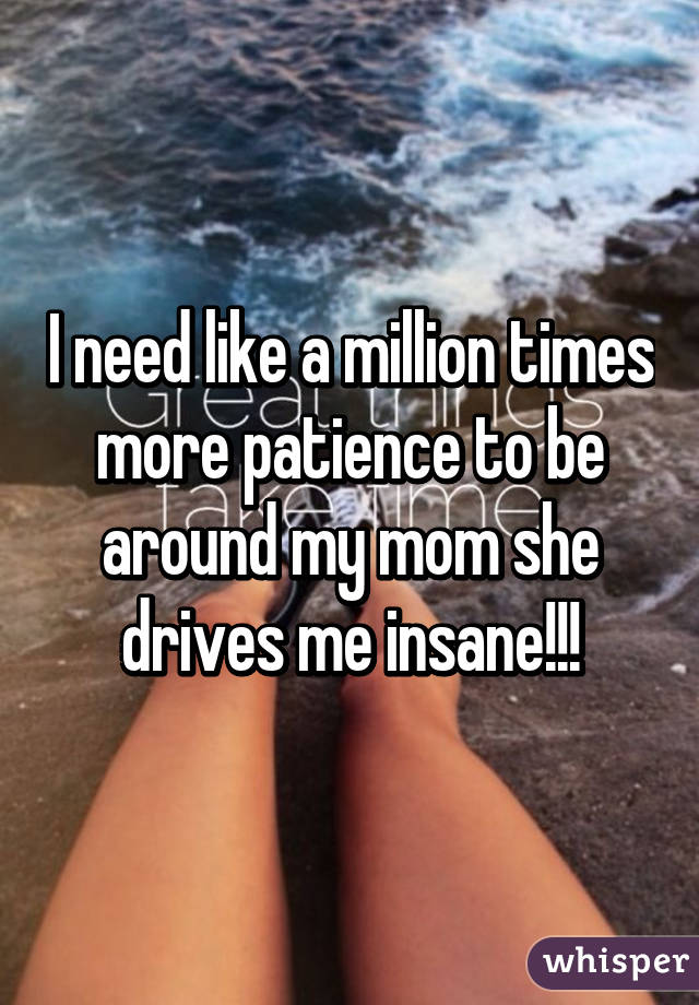 I need like a million times more patience to be around my mom she drives me insane!!!