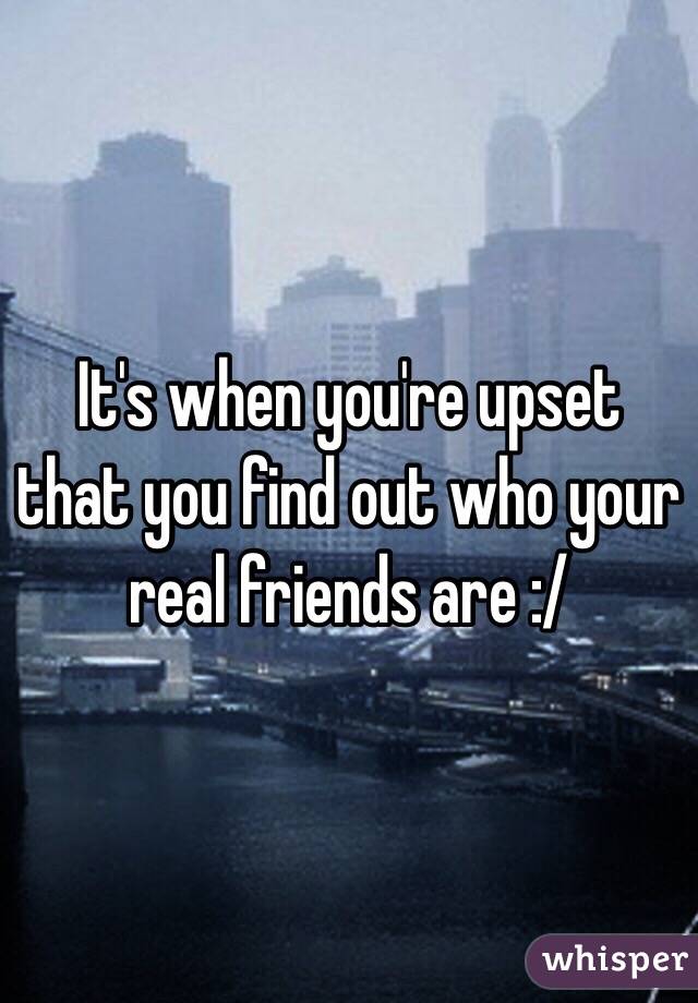 It's when you're upset that you find out who your real friends are :/