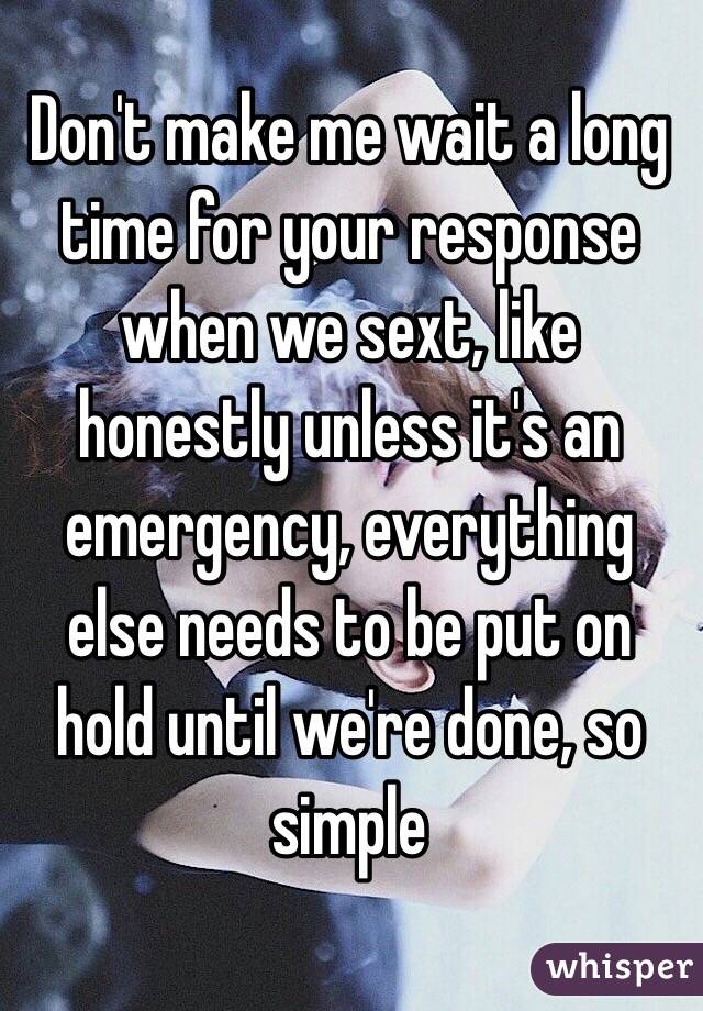 Don't make me wait a long time for your response when we sext, like honestly unless it's an emergency, everything else needs to be put on hold until we're done, so simple 