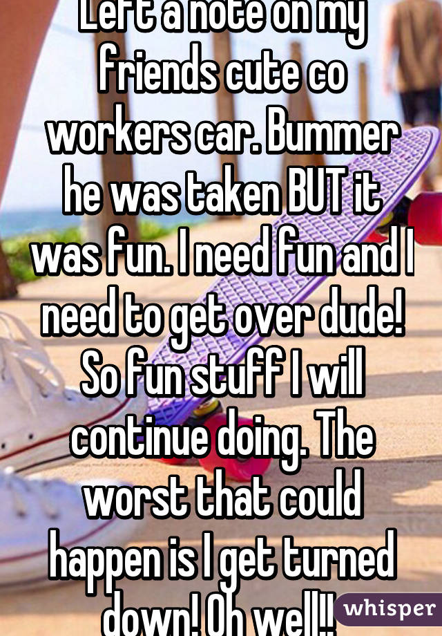 Left a note on my friends cute co workers car. Bummer he was taken BUT it was fun. I need fun and I need to get over dude! So fun stuff I will continue doing. The worst that could happen is I get turned down! Oh well!! 