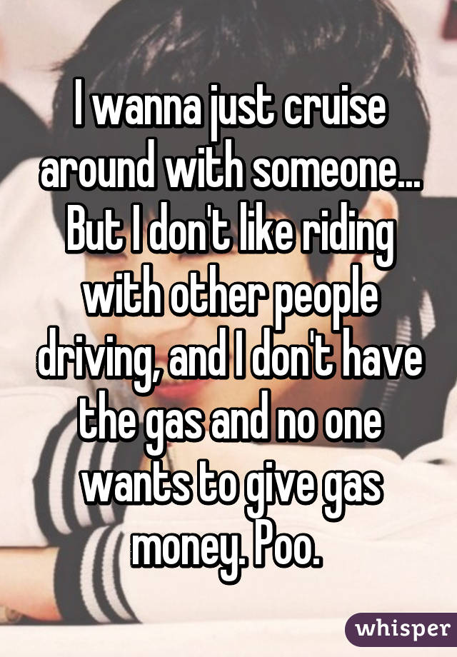 I wanna just cruise around with someone... But I don't like riding with other people driving, and I don't have the gas and no one wants to give gas money. Poo. 