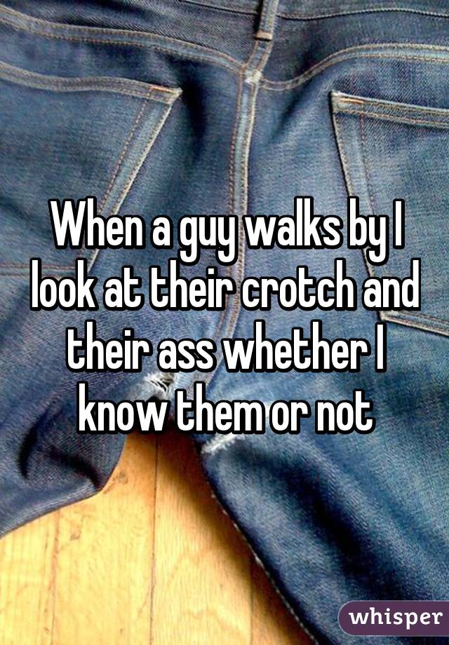 When a guy walks by I look at their crotch and their ass whether I know them or not