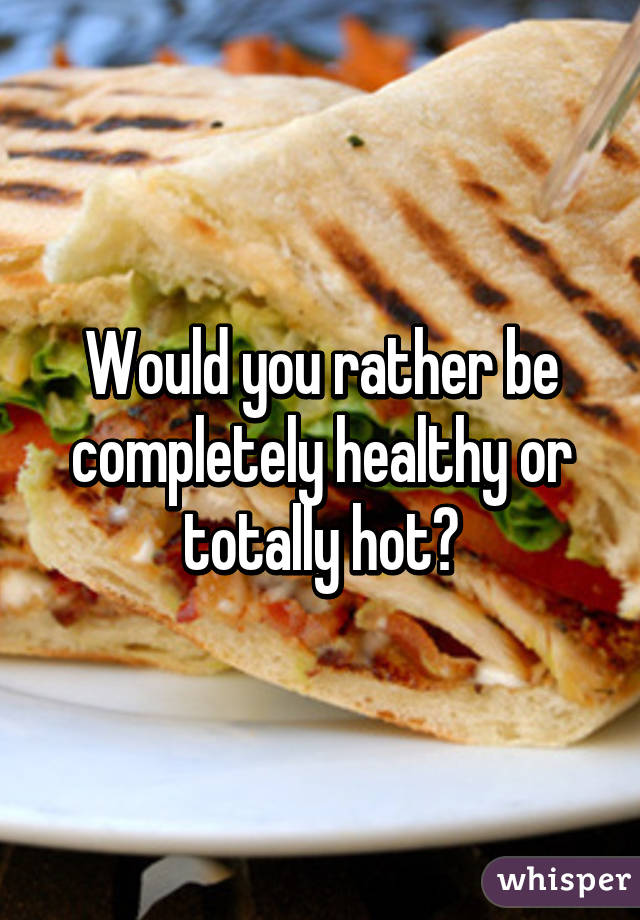 Would you rather be completely healthy or totally hot?