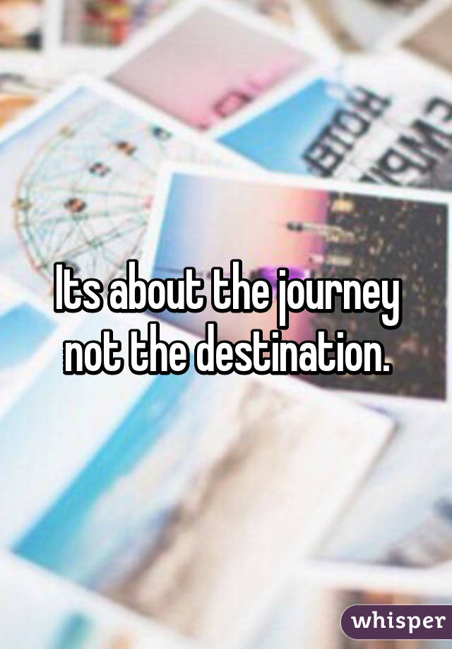 Its about the journey not the destination.