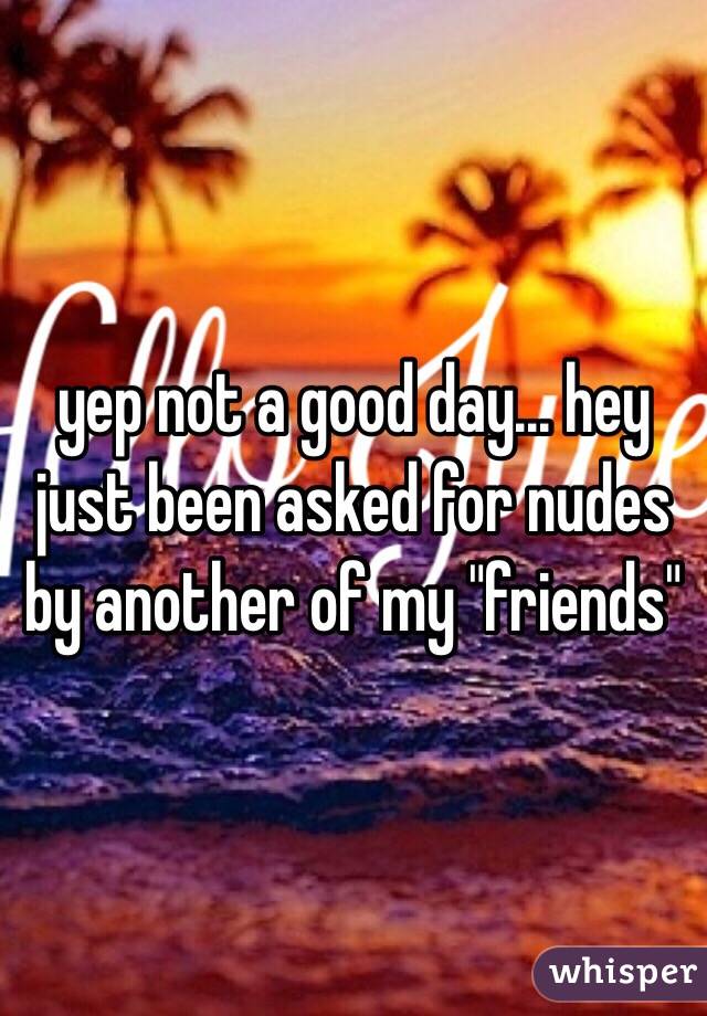 yep not a good day... hey just been asked for nudes by another of my "friends"