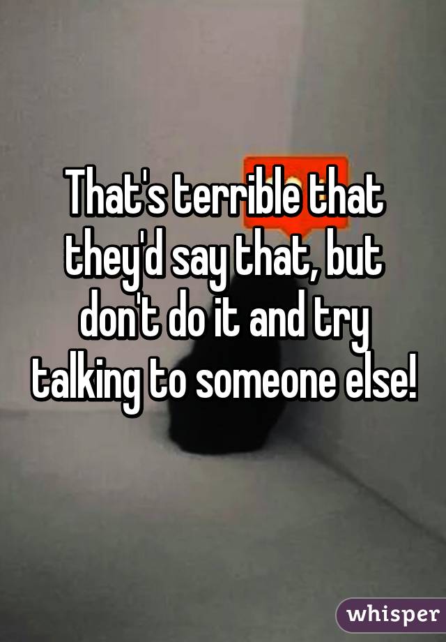 That's terrible that they'd say that, but don't do it and try talking to someone else! 