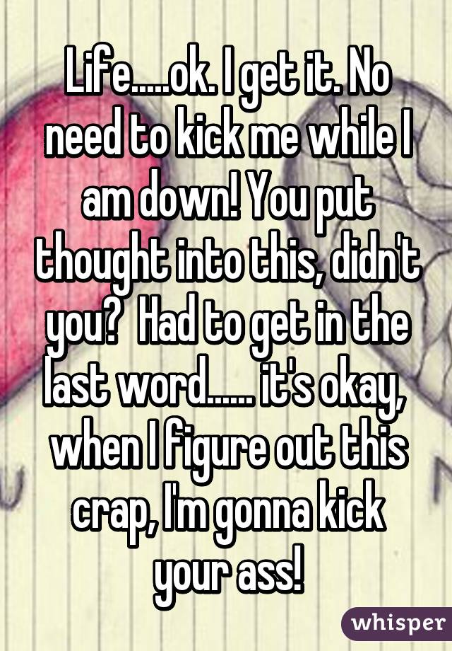 Life.....ok. I get it. No need to kick me while I am down! You put thought into this, didn't you?  Had to get in the last word...... it's okay,  when I figure out this crap, I'm gonna kick your ass!