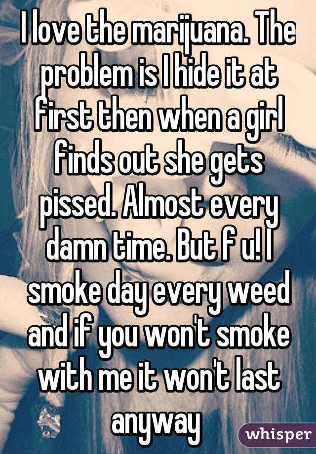 I love the marijuana. The problem is I hide it at first then when a girl finds out she gets pissed. Almost every damn time. But f u! I smoke day every weed and if you won't smoke with me it won't last anyway 