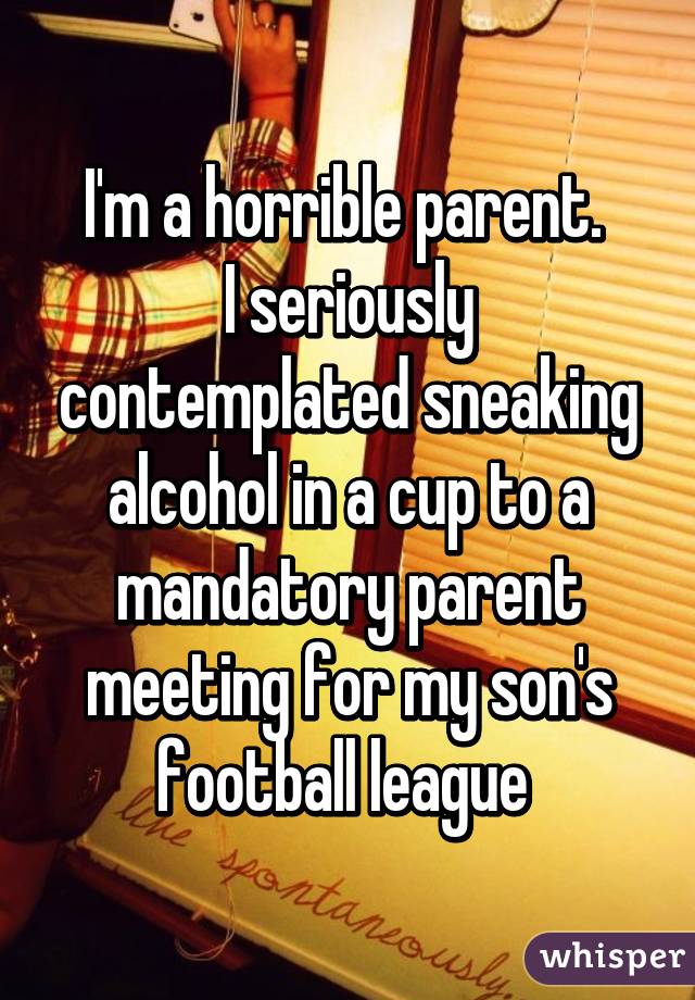 I'm a horrible parent. 
I seriously contemplated sneaking alcohol in a cup to a mandatory parent meeting for my son's football league 