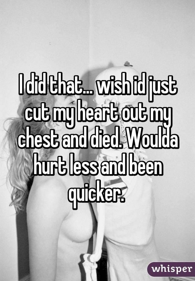 I did that... wish id just cut my heart out my chest and died. Woulda hurt less and been quicker. 