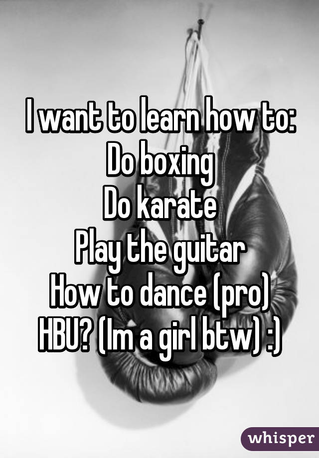 I want to learn how to:
Do boxing
Do karate
Play the guitar
How to dance (pro)
HBU? (Im a girl btw) :)