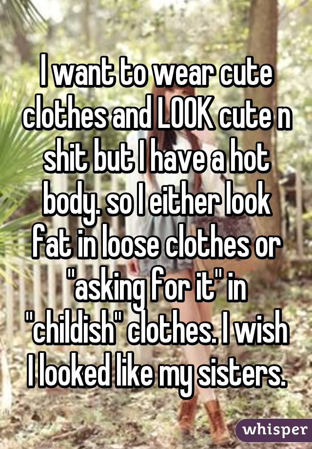 I want to wear cute clothes and LOOK cute n shit but I have a hot body. so I either look fat in loose clothes or "asking for it" in "childish" clothes. I wish I looked like my sisters.