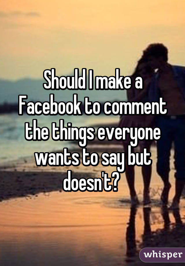 Should I make a Facebook to comment the things everyone wants to say but doesn't? 