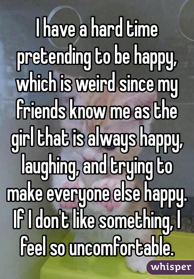 I have a hard time pretending to be happy, which is weird since my friends know me as the girl that is always happy, laughing, and trying to make everyone else happy. If I don't like something, I feel so uncomfortable.