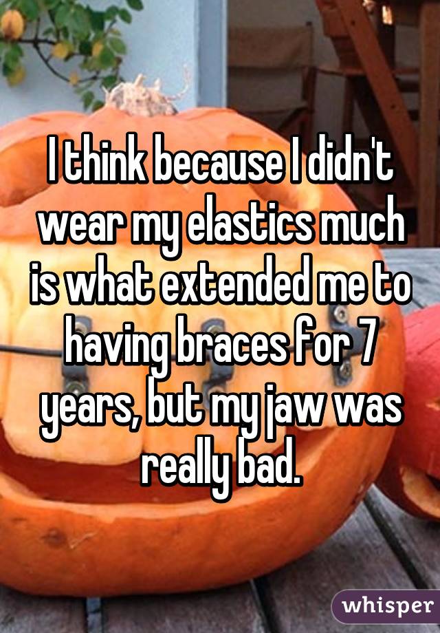 I think because I didn't wear my elastics much is what extended me to having braces for 7 years, but my jaw was really bad.