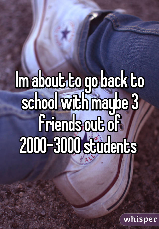 Im about to go back to school with maybe 3 friends out of 2000-3000 students 