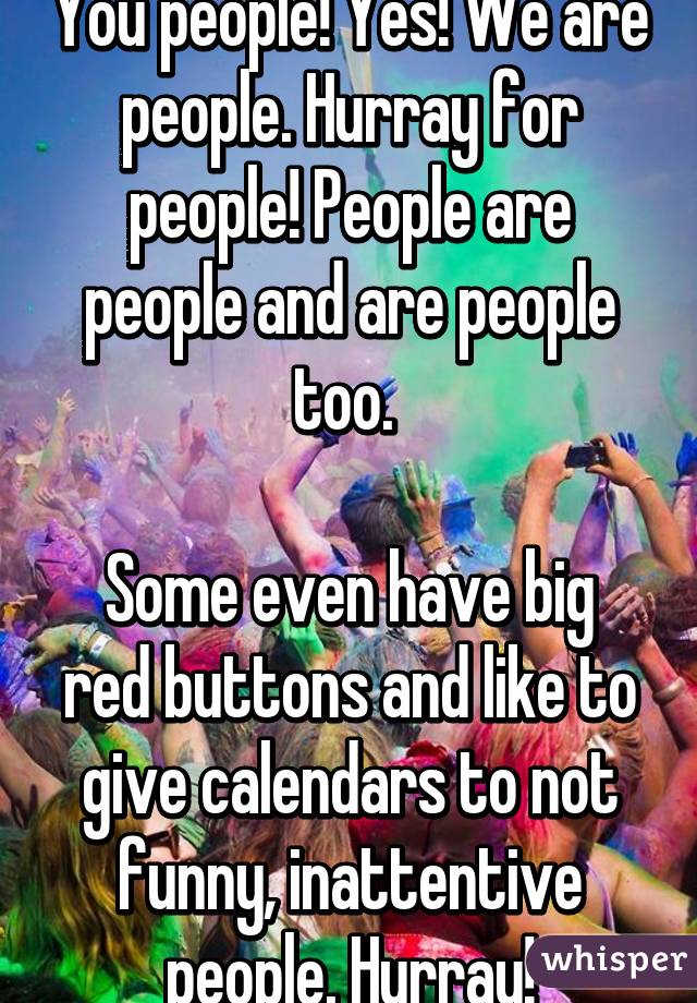 You people! Yes! We are people. Hurray for people! People are people and are people too. 

Some even have big red buttons and like to give calendars to not funny, inattentive people. Hurray!