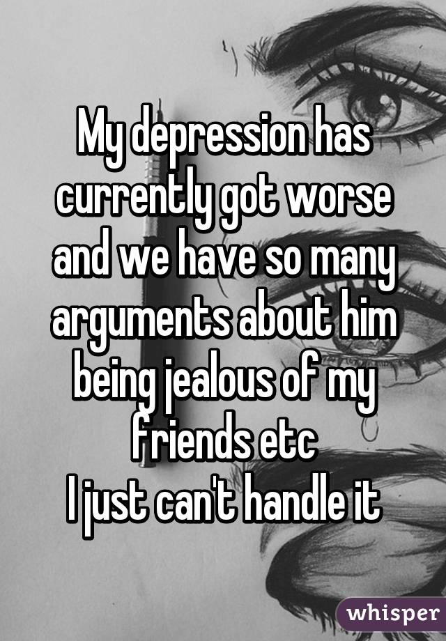 My depression has currently got worse and we have so many arguments about him being jealous of my friends etc
I just can't handle it