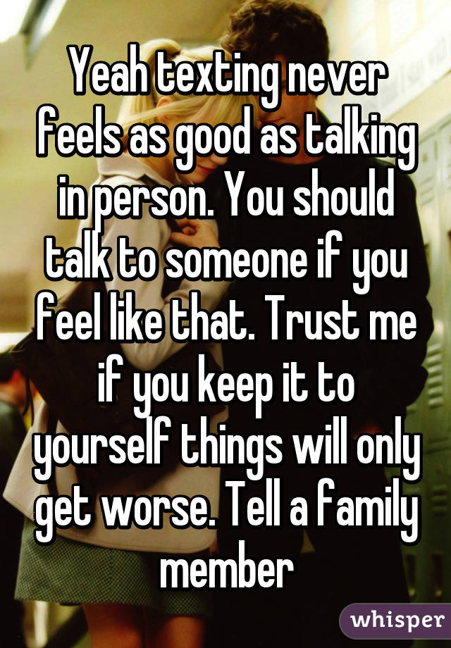 Yeah texting never feels as good as talking in person. You should talk to someone if you feel like that. Trust me if you keep it to yourself things will only get worse. Tell a family member